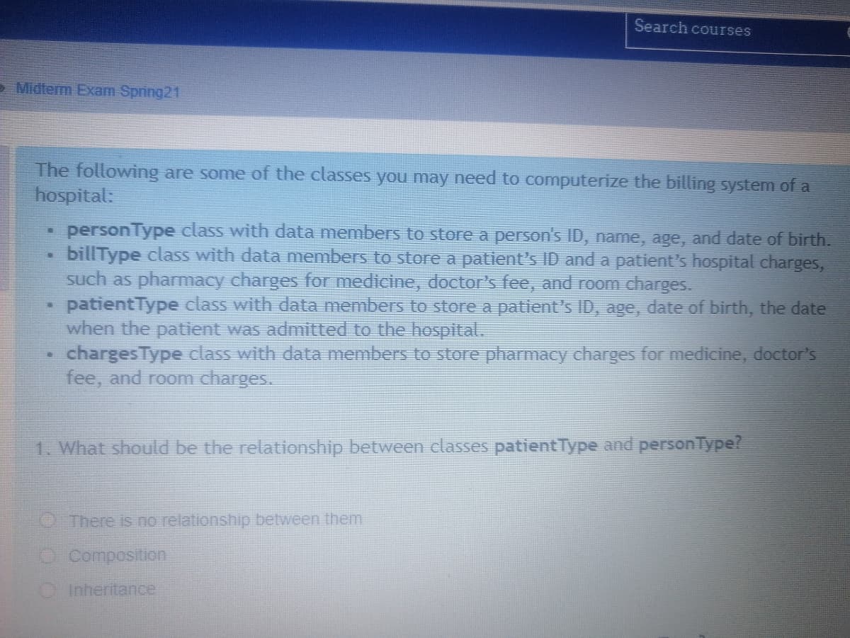 Search courses
> Midterm Exam Spring21
The following are some of the classes you may need to computerize the billing system of a
hospital:
personType class with data members to store a person's ID, name, age, and date of birth.
billType class with data members to store a patient's ID and a patient's hospital charges,
such as pharmacy charges for medicine, doctor's fee, and room charges.
patientType class with data members to store a patient's ID, age, date of birth, the date
when the patient was admitted to the hospital.
chargesType class with data members to store pharmacy charges for medicine, doctor's
fee, and room charges.
1. What should be the relationship between classes patientType and personType?
There is no relationship between them
OComposition
OInheritance
