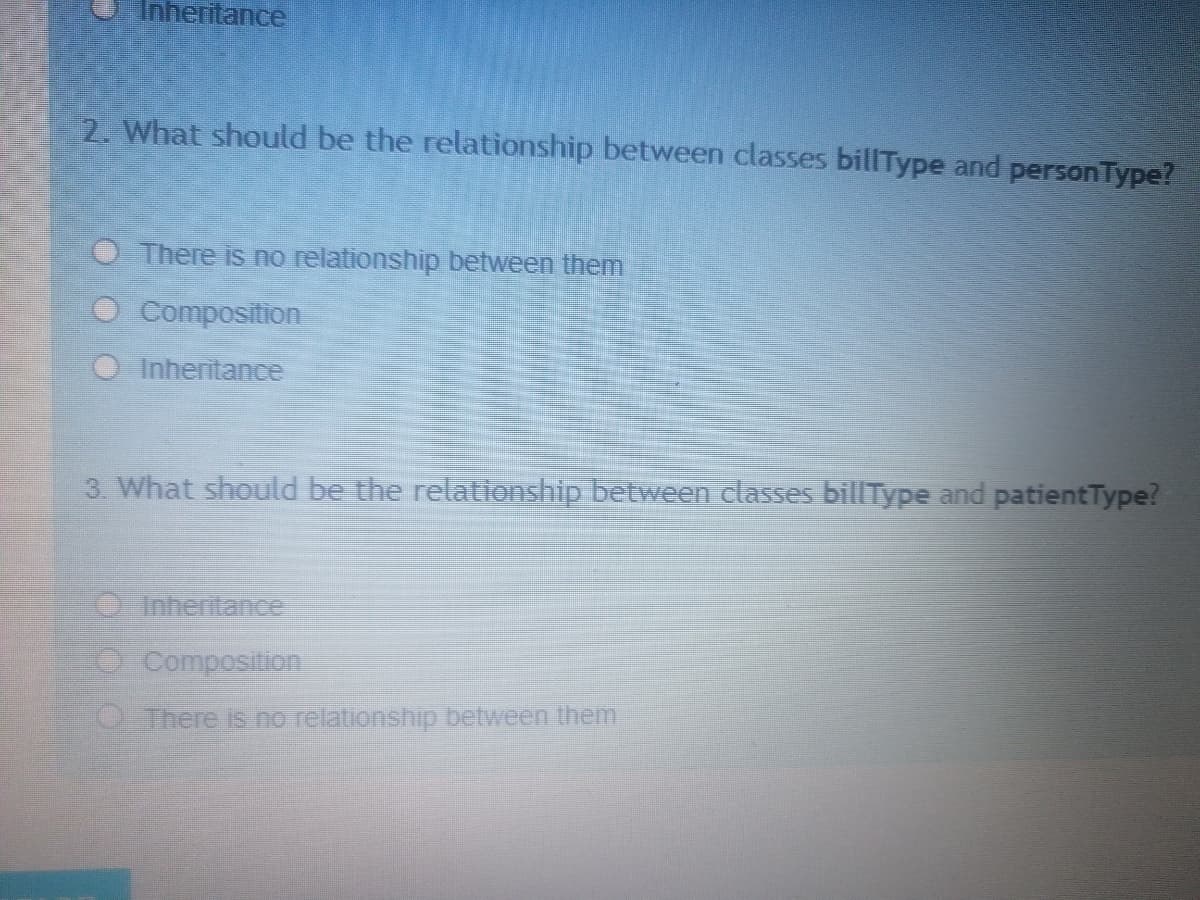 Inheritance
2. What should be the relationship between classes billType and personType?
There is no relationship between them
Composition
Inheritance
3 What should be the relationship between classes billType and patientType?
OInhertance
OComposition
OThere is no relationship between them
