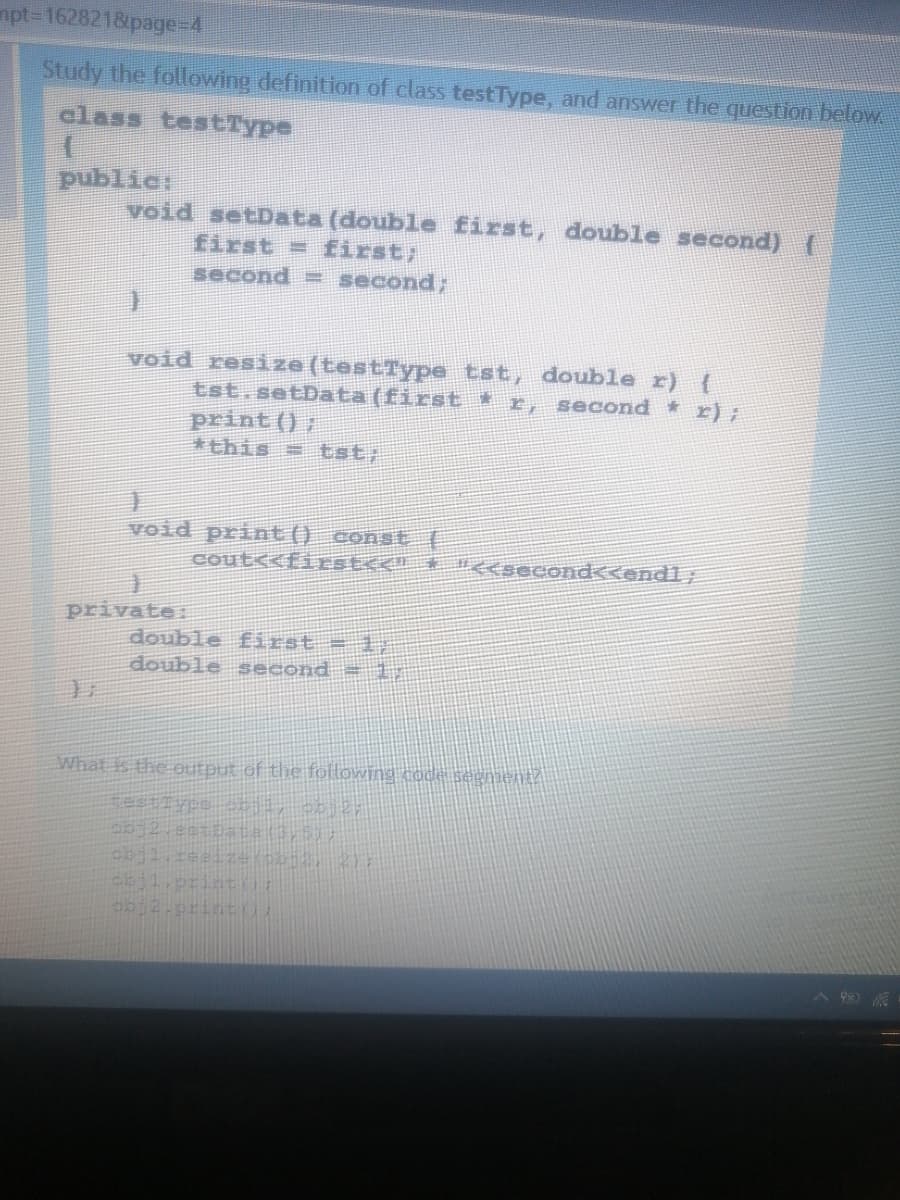 mpt3162821&page%=D4
Study the following definition of class testType, and answer the question below
class testType
public:
void setData (double first, double second) {
first = first;
second = second;
void resize (testType tst, double r) {
tst.setData (first *r, second r);
print () ;
*this = tst;
void print() cons
cout<<firSEC< + n<second<<endl;
private:
double first = 1,
double second = 1
What is the output of the following code segment/
obj2.print
