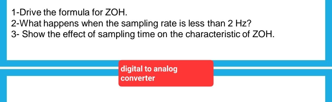 1-Drive the formula for ZOH.
2-What happens when the sampling rate is less than 2 Hz?
3- Show the effect of sampling time on the characteristic of ZOH.
digital to analog
converter