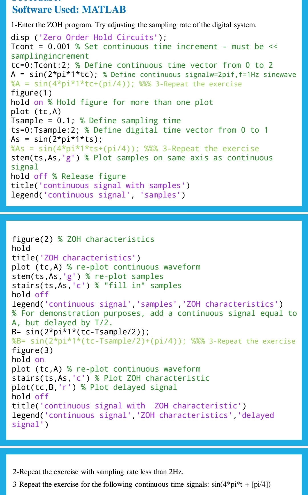 Software Used: MATLAB
1-Enter the ZOH program. Try adjusting the sampling rate of the digital system.
disp ('Zero Order Hold Circuits');
Tcont = 0.001 % Set continuous time increment must be <<
samplingincrement
tc=0: Tcont:2; % Define continuous time vector from 0 to 2
A = sin (2*pi*1*tc); % Define continuous signalw=2pif, f=1Hz sinewave
%A sin (4*pi*1*tc+(pi/4)); %%% 3-Repeat the exercise
=
figure(1)
hold on % Hold figure for more than one plot
plot (tc,A)
Tsample
=
0.1; % Define sampling time
ts=0: Tsample: 2; % Define digital time vector from 0 to 1
As = sin (2*pi*1*ts);
%As = sin(4*pi*1*ts+(pi/4)); %%% 3-Repeat the exercise
stem(ts, As,'g') % Plot samples on same axis as continuous
signal
hold off % Release figure
title('continuous signal with samples')
legend('continuous signal', 'samples')
figure (2) % ZOH characteristics
hold
title('ZOH characteristics')
plot (tc,A) % re-plot continuous waveform
stem(ts, As,'g') % re-plot samples
stairs(ts,As, 'c') % "fill in" samples
hold off
legend('continuous signal', 'samples', 'ZOH characteristics')
% For demonstration purposes, add a continuous signal equal to
A, but delayed by T/2.
B= sin(2*pi*1*(tc-Tsample/2));
0/0/0/
%B= sin(2*pi*1*(tc-Tsample/2)+(pi/4)); %%% 3-Repeat the exercise
figure(3)
hold on
plot (tc,A) % re-plot continuous waveform
stairs(ts, As, 'c') % Plot ZOH characteristic
plot(tc,B, 'r') % Plot delayed signal
hold off
title('continuous signal with ZOH characteristic')
legend('continuous signal', 'ZOH characteristics', 'delayed
signal')
2-Repeat the exercise with sampling rate less than 2Hz.
3-Repeat the exercise for the following continuous time signals: sin(4*pi*t + [pi/4])