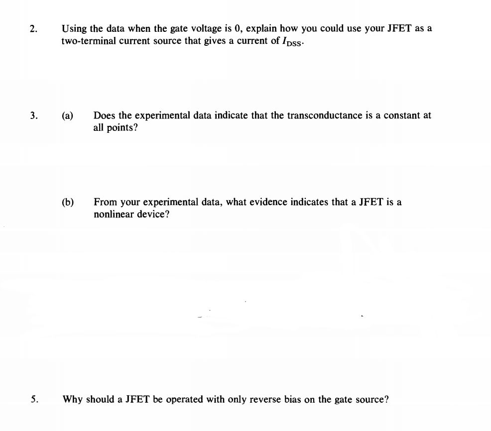 2.
3.
5.
Using the data when the gate voltage is 0, explain how you could use your JFET as a
two-terminal current source that gives a current of Ipss.
(a) Does the experimental data indicate that the transconductance is a constant at
all points?
(b)
From your experimental data, what evidence indicates that a JFET is a
nonlinear device?
Why should a JFET be operated with only reverse bias on the gate source?