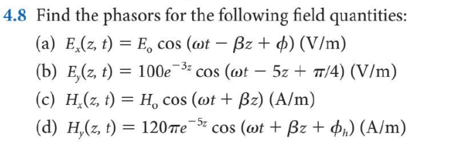 4.8 Find the phasors for the following field quantities:
(a) E,(z, t) = E, cos (@t – Bz + 4) (V/m)
-
(b) E,(z, t) = 100e¯3-
(c) H,(z, t) = H, cos (@t + Bz) (A/m)
cos (@t
5z + T/4) (V/m)
(d) H,(z, t) = 120re-5z
cos (wt + Bz + ¢i) (A/m)
