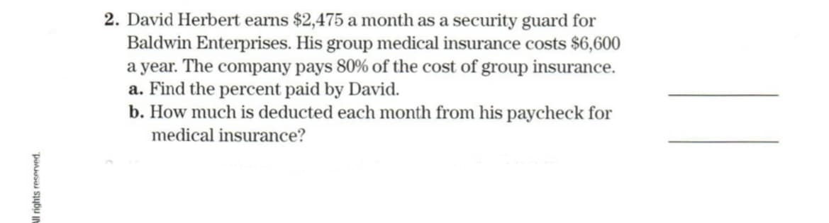 2. David Herbert earns $2,475 a month as a security guard for
Baldwin Enterprises. His group medical insurance costs $6,600
a year. The company pays 80% of the cost of group insurance.
a. Find the percent paid by David.
b. How much is deducted each month from his paycheck for
medical insurance?
All rights reserved.
