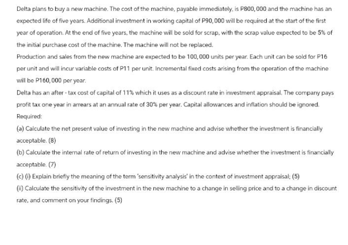 Delta plans to buy a new machine. The cost of the machine, payable immediately, is P800,000 and the machine has an
expected life of five years. Additional investment in working capital of P90,000 will be required at the start of the first
year of operation. At the end of five years, the machine will be sold for scrap, with the scrap value expected to be 5% of
the initial purchase cost of the machine. The machine will not be replaced.
Production and sales from the new machine are expected to be 100,000 units per year. Each unit can be sold for P16
per unit and will incur variable costs of P11 per unit. Incremental fixed costs arising from the operation of the machine
will be P160,000 per year.
Delta has an after-tax cost of capital of 11% which it uses as a discount rate in investment appraisal. The company pays
profit tax one year in arrears at an annual rate of 30% per year. Capital allowances and inflation should be ignored.
Required:
(a) Calculate the net present value of investing in the new machine and advise whether the investment is financially
acceptable. (8)
(b) Calculate the internal rate of return of investing in the new machine and advise whether the investment is financially
acceptable. (7)
(c) (i) Explain briefly the meaning of the term 'sensitivity analysis' in the context of investment appraisal; (5)
(ii) Calculate the sensitivity of the investment in the new machine to a change in selling price and to a change in discount
rate, and comment on your findings. (5)