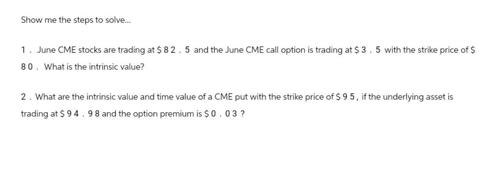 Show me the steps to solve...
1. June CME stocks are trading at $ 82.5 and the June CME call option is trading at $ 3.5 with the strike price of $
80. What is the intrinsic value?
2. What are the intrinsic value and time value of a CME put with the strike price of $95, if the underlying asset is
trading at $94.98 and the option premium is $0.03 ?