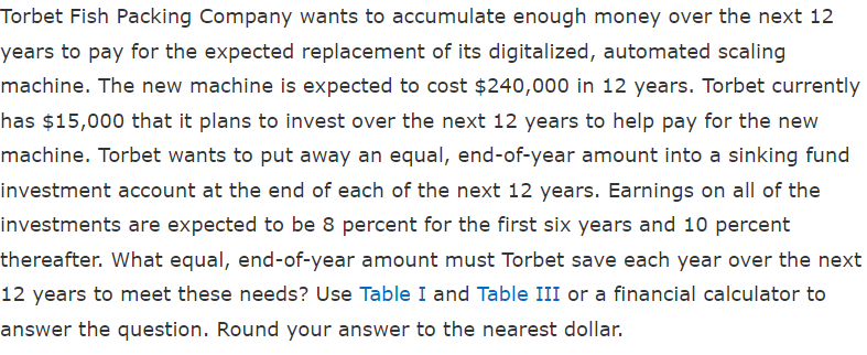 Torbet Fish Packing Company wants to accumulate enough money over the next 12
years to pay for the expected replacement of its digitalized, automated scaling
machine. The new machine is expected to cost $240,000 in 12 years. Torbet currently
has $15,000 that it plans to invest over the next 12 years to help pay for the new
machine. Torbet wants to put away an equal, end-of-year amount into a sinking fund
investment account at the end of each of the next 12 years. Earnings on all of the
investments are expected to be 8 percent for the first six years and 10 percent
thereafter. What equal, end-of-year amount must Torbet save each year over the next
12 years to meet these needs? Use Table I and Table III or a financial calculator to
answer the question. Round your answer to the nearest dollar.