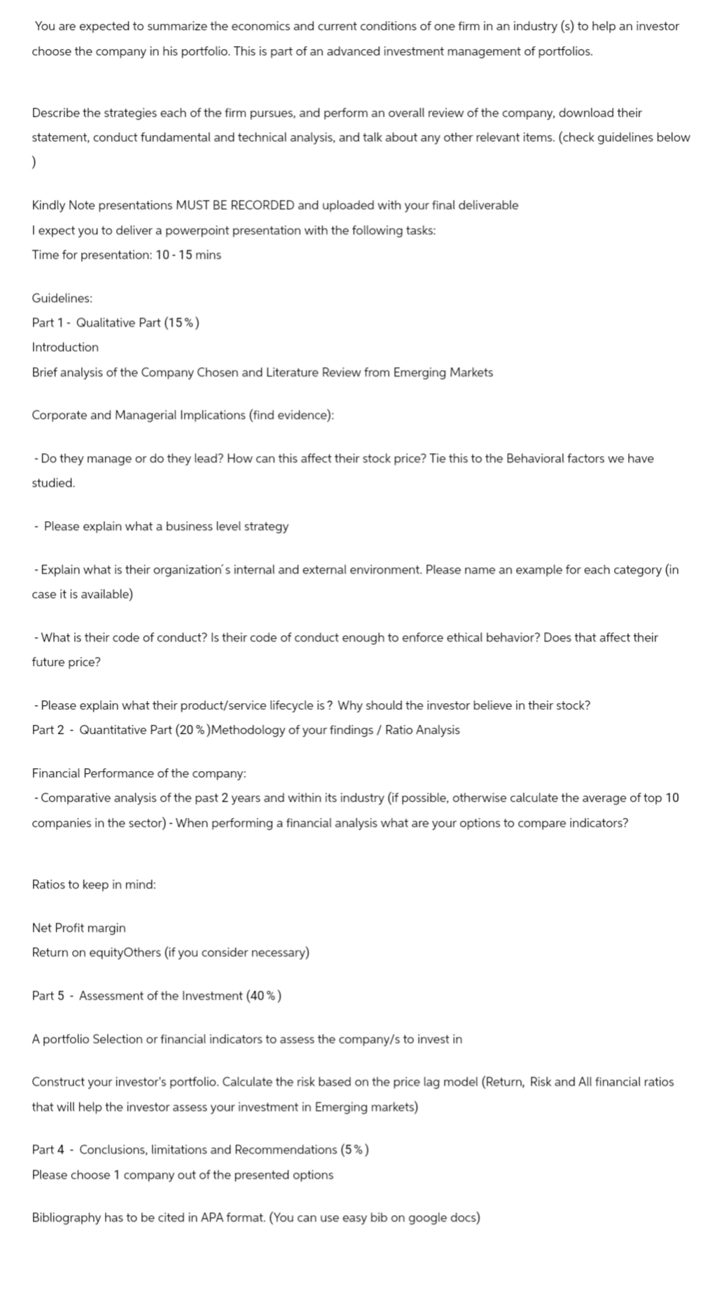 You are expected to summarize the economics and current conditions of one firm in an industry (s) to help an investor
choose the company in his portfolio. This is part of an advanced investment management of portfolios.
Describe the strategies each of the firm pursues, and perform an overall review of the company, download their
statement, conduct fundamental and technical analysis, and talk about any other relevant items. (check guidelines below
)
Kindly Note presentations MUST BE RECORDED and uploaded with your final deliverable
I expect you to deliver a powerpoint presentation with the following tasks:
Time for presentation: 10-15 mins
Guidelines:
Part 1 Qualitative Part (15%)
Introduction
Brief analysis of the Company Chosen and Literature Review from Emerging Markets
Corporate and Managerial Implications (find evidence):
- Do they manage or do they lead? How can this affect their stock price? Tie this to the Behavioral factors we have
studied.
- Please explain what a business level strategy
- Explain what is their organization's internal and external environment. Please name an example for each category (in
case it is available)
-What is their code of conduct? Is their code of conduct enough to enforce ethical behavior? Does that affect their
future price?
- Please explain what their product/service lifecycle is? Why should the investor believe in their stock?
Part 2 Quantitative Part (20%) Methodology of your findings / Ratio Analysis
Financial Performance of the company:
- Comparative analysis of the past 2 years and within its industry (if possible, otherwise calculate the average of top 10
companies in the sector) - When performing a financial analysis what are your options to compare indicators?
Ratios to keep in mind:
Net Profit margin
Return on equityOthers (if you consider necessary)
Part 5 Assessment of the Investment (40%)
A portfolio Selection or financial indicators to assess the company/s to invest in
Construct your investor's portfolio. Calculate the risk based on the price lag model (Return, Risk and All financial ratios
that will help the investor assess your investment in Emerging markets)
Part 4
Conclusions, limitations and Recommendations (5%)
Please choose 1 company out of the presented options
Bibliography has to be cited in APA format. (You can use easy bib on google docs)
