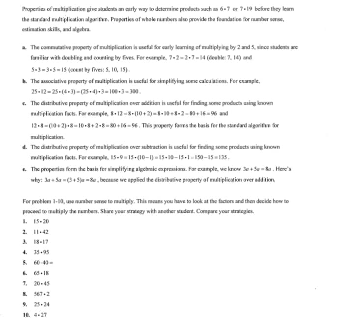 Properties of multiplication give students an early way to determine products such as 6+7 or 7.19 before they learn
the standard multiplication algorithm. Properties of whole numbers also provide the foundation for number sense,
estimation skills, and algebra.
a. The commutative property of multiplication is useful for early learning of multiplying by 2 and 5, since students are
familiar with doubling and counting by fives. For example, 7.2 =2.7=14 (double: 7, 14) and
5.3= 3.5 = 15 (count by fives: 5, 10, 15).
b. The associative property of multiplication is useful for simplifying some caleculations. For example,
25-12 = 25• (4 - 3) = (25 - 4) - 3 = 100 - 3 = 300.
c. The distributive property of multiplication over addition is useful for finding some products using known
multiplication facts. For example, 8 -12 = 8• (10+2) = 8 • 10 + 8 + 2 = 80 + 16 =96 and
12-8= (10 + 2)•8 = 10 •8+2 •8 = 80 + 16 = 96 . This property forms the basis for the standard algorithm for
multiplication.
d. The distributive property of multiplication over subtraction is useful for finding some products using known
multiplication facts. For example, 15-9 =15-(10–-1) =15+10–15-1=150-15=135.
e. The properties form the basis for simplifying algebraic expressions. For example, we know 3a + Sa = 8a . Here's
why: 3a + Sa = (3 + 5)a = 8a , because we applied the distributive property of multiplication over addition.
For problem 1-10, use number sense to multiply. This means you have to look at the factors and then decide how to
proceed to multiply the numbers. Share your strategy with another student. Compare your strategies.
1. 15.20
2. 11.42
3. 18.17
4.
35.95
5.
60- 40 =
6.
65.18
7. 20-45
8. 567.2
9. 25.24
10. 4.27
