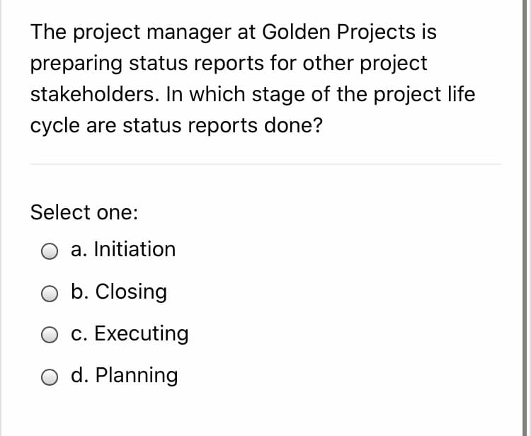 The project manager at Golden Projects is
preparing status reports for other project
stakeholders. In which stage of the project life
cycle are status reports done?
Select one:
a. Initiation
b. Closing
c. Executing
O d. Planning
