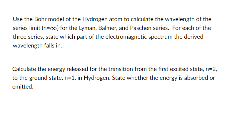 Use the Bohr model of the Hydrogen atom to calculate the wavelength of the
series limit (n=∞) for the Lyman, Balmer, and Paschen series. For each of the
three series, state which part of the electromagnetic spectrum the derived
wavelength falls in.
Calculate the energy released for the transition from the first excited state, n=2,
to the ground state, n=1, in Hydrogen. State whether the energy is absorbed or
emitted.