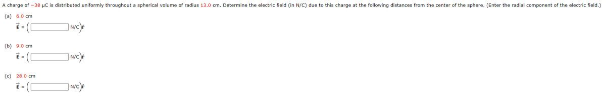 A charge of -38 μC is distributed uniformly throughout a spherical volume of radius 13.0 cm. Determine the electric field (in N/C) due to this charge at the following distances from the center of the sphere. (Enter the radial component of the electric field.)
(a) 6.0 cm
2 =
(b) 9.0 cm
7 =
(c) 28.0 cm
2 =
N/C)*
] N/C)Ê
N/C) A