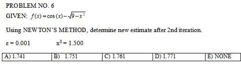 PROBLEM NO. 6
GIVEN: f(x) = cos(x)-√9-x²
Using NEWTON'S METHOD, determine new estimate after 2nd iteration.
2 = 0.001
x0 = 1.500
A) 1.741
C) 1.761
D) 1.771
B) 1.751
E) NONE