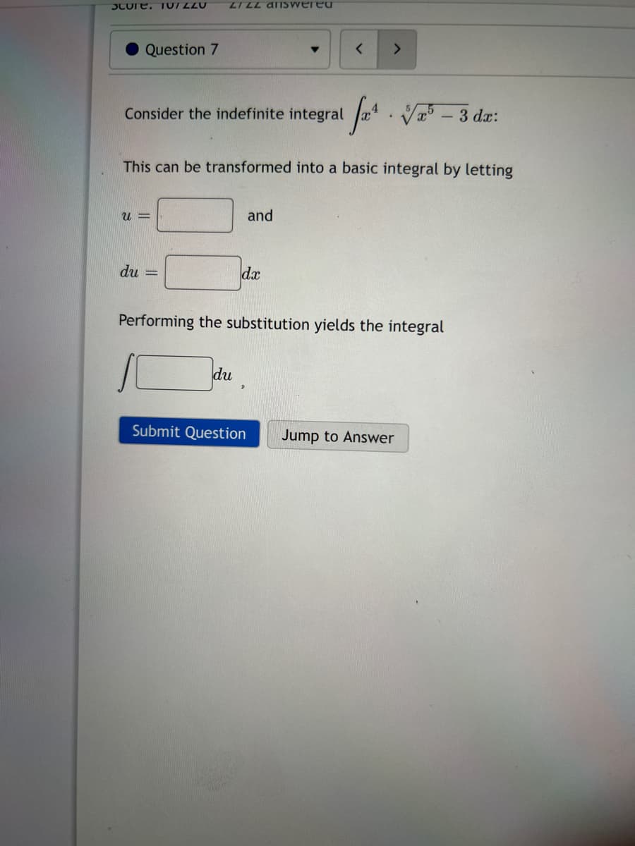 Score. TUIZZU
Question 7
Consider the indefinite integral
U=
du
LIZZ Ariswered
f²¹
This can be transformed into a basic integral by letting
-
du
and
dx
<
Submit Question
>
.
Performing the substitution yiel the integral
√x – 3 dx:
Jump to Answer