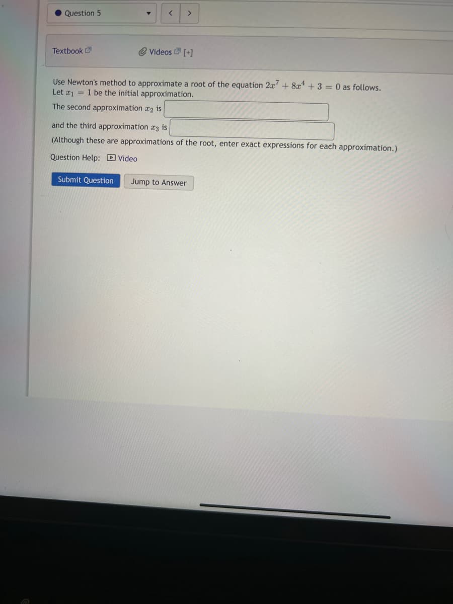 Question 5
Textbook
<
@ Videos [+]
Use Newton's method to approximate a root of the equation 2x7 + 8x¹ + 3 = 0 as follows.
Let x₁ = 1 be the initial approximation.
The second approximation 2 is
and the third approximation 3 is
(Although these are approximations of the root, enter exact expressions for each approximation.)
Question Help: Video
Submit Question Jump to Answer