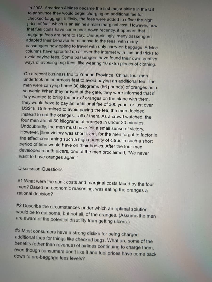 In 2008, American Airlines became the first major airline in the US
to announce they would begin charging an additional fee for
checked baggage. Initially, the fees were added to offset the high
price of fuel, which is an airline's main marginal cost. However, now
that fuel costs have come back down recently, it appears that
baggage fees are here to stay. Unsurprisingly, many passengers
adapted their behavior in response to the fees, with many
passengers now opting to travel with only carry-on baggage. Advice
columns have sprouted up all over the internet with tips and tricks to
avoid paying fees. Some passengers have found their own creative
ways of avoiding bag fees, like wearing 10 extra pieces of clothing.
On a recent business trip to Yunnan Province, China, four men
undertook an enormous feat to avoid paying an additional fee. The
men were carrying home 30 kilograms (66 pounds) of oranges as a
souvenir. When they arrived at the gate, they were informed that if
they wanted to bring the box of oranges on the plane with them,
they would have to pay an additional fee of 300 yuan, or just over
US$46. Determined to avoid paying the fee, the men decided
instead to eat the oranges...all of them. As a crowd watched, the
four men ate all 30 kilograms of oranges in under 30 minutes.
Undoubtedly, the men must have felt a small sense of victory.
However, their victory was short-lived, for the men forgot to factor in
the effect consuming such a high quantity of citrus in such a short
period of time would have on their bodies. After the four men
developed mouth ulcers, one of the men proclaimed, "We never
want to have oranges again."
Discussion Questions
#1 What were the sunk costs and marginal costs faced by the four
men? Based on economic reasoning, was eating the oranges a
rational decision?
#2 Describe the circumstances under which an optimal solution
would be to eat some, but not all, of the oranges. (Assume the men
are aware of the potential disutility from getting ulcers.)
#3 Most consumers have a strong dislike for being charged
additional fees for things like checked bags. What are some of the
benefits (other than revenue) of airlines continuing to charge them,
even though consumers don't like it and fuel prices have come back
down to pre-baggage fees levels?