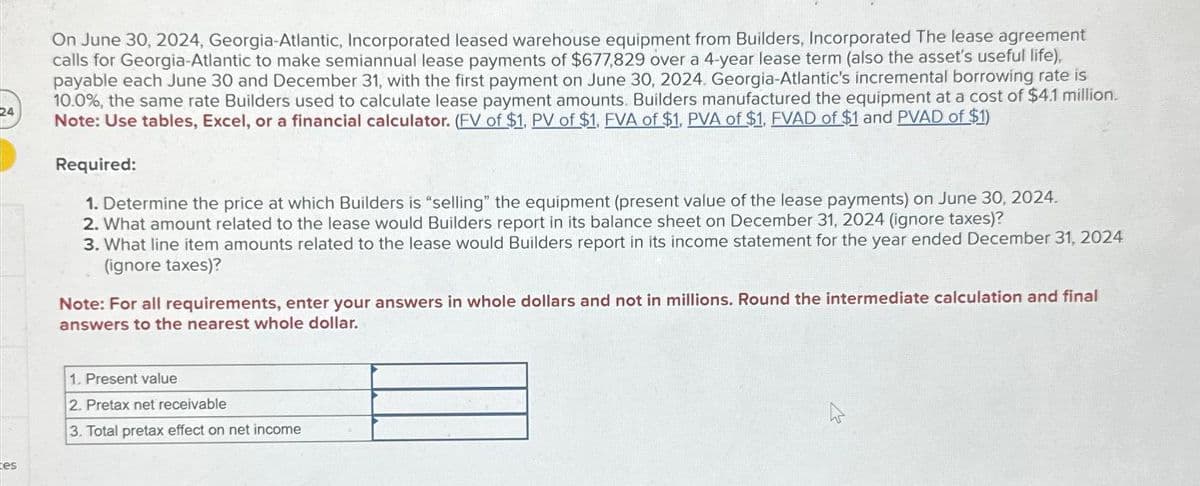 24
tes
On June 30, 2024, Georgia-Atlantic, Incorporated leased warehouse equipment from Builders, Incorporated The lease agreement
calls for Georgia-Atlantic to make semiannual lease payments of $677,829 over a 4-year lease term (also the asset's useful life),
payable each June 30 and December 31, with the first payment on June 30, 2024. Georgia-Atlantic's incremental borrowing rate is
10.0%, the same rate Builders used to calculate lease payment amounts. Builders manufactured the equipment at a cost of $4.1 million.
Note: Use tables, Excel, or a financial calculator. (FV of $1, PV of $1, FVA of $1, PVA of $1, FVAD of $1 and PVAD of $1)
Required:
1. Determine the price at which Builders is "selling" the equipment (present value of the lease payments) on June 30, 2024.
2. What amount related to the lease would Builders report in its balance sheet on December 31, 2024 (ignore taxes)?
3. What line item amounts related to the lease would Builders report in its income statement for the year ended December 31, 2024
(ignore taxes)?
Note: For all requirements, enter your answers in whole dollars and not in millions. Round the intermediate calculation and final
answers to the nearest whole dollar.
1. Present value
2. Pretax net receivable
3. Total pretax effect on net income