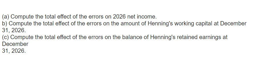 (a) Compute the total effect of the errors on 2026 net income.
b) Compute the total effect of the errors on the amount of Henning's working capital at December
31, 2026.
(c) Compute the total effect of the errors on the balance of Henning's retained earnings at
December
31, 2026.