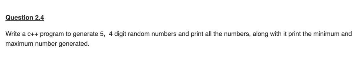 Question 2.4
Write a c++ program to generate 5, 4 digit random numbers and print all the numbers, along with it print the minimum and
maximum number generated.
