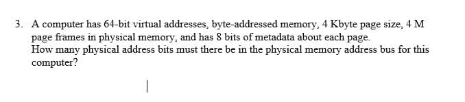 3. A computer has 64-bit virtual addresses, byte-addressed memory, 4 Kbyte page size, 4 M
page frames in physical memory, and has 8 bits of metadata about each page.
How many physical address bits must there be in the physical memory address bus for this
computer?
|