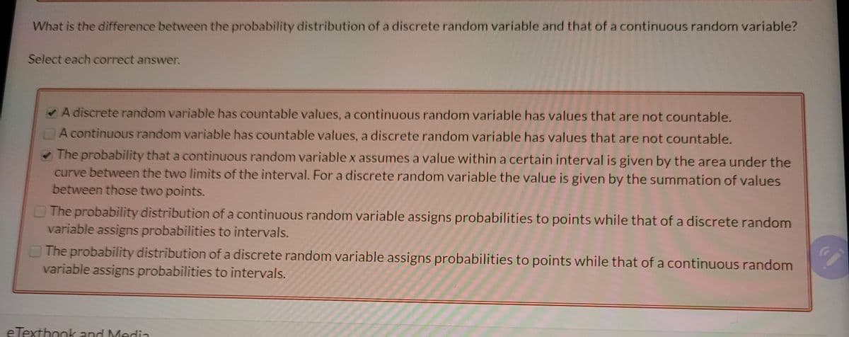 What is the difference between the probability distribution of a discrete random variable and that of a continuous random variable?
Select each correct answer.
A discrete random variable has countable values, a continuous random variable has values that are not countable.
A continuous random variable has countable values, a discrete random variable has values that are not countable.
- The probability that a continuous random variable x assumes a value within a certain interval is given by the area under the
curve between the two limits of the interval. For a discrete random variable the value is given by the summation of values
between those two points.
The probability distribution of a continuous random variable assigns probabilities to points while that of a discrete random
variable assigns probabilities to intervals.
The probability distribution of a discrete random variable assigns probabilities to points while that of a continuous random
variable assigns probabilities to intervals.
eTextbook and Medin
