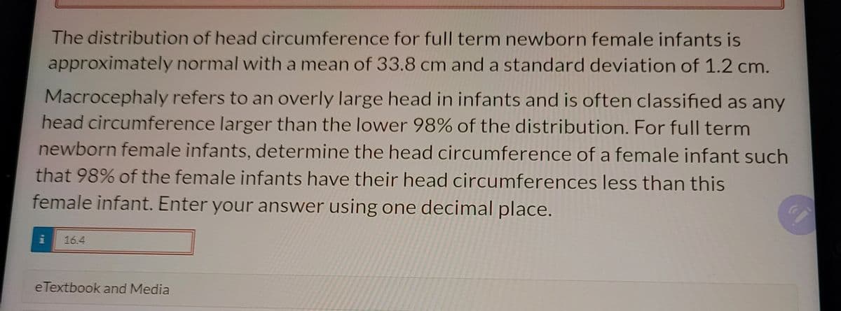 The distribution of head circumference for full term newborn female infants is
approximately normal with a mean of 33.8 cm and a standard deviation of 1.2 cm.
Macrocephaly refers to an overly large head in infants and is often classified as any
head circumference larger than the lower 98% of the distribution. For full term
newborn female infants, determine the head circumference of a female infant such
that 98% of the female infants have their head circumferences less than this
female infant. Enter your answer using one decimal place.
16.4
eTextbook and Media
