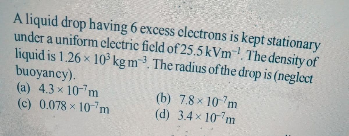 A liquid drop having 6 excess electrons is kept stationary
under a uniform electric field of 25.5 kVm¯'. The density of
liquid is 1.26 x 10 kg m³. The radius of the drop is (neglect
buoyancy).
(a) 4.3 x 10-7m
(c) 0.078 x 10-7m
(b) 7.8 x 10-7m
(d) 3.4 x 10-7m
