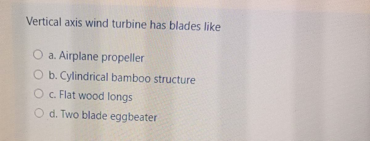 Vertical axis wind turbine has blades like
O a. Airplane propeller
O b. Cylindrical bamboo structure
O c. Flat wood longs
O d. Two blade eggbeater
