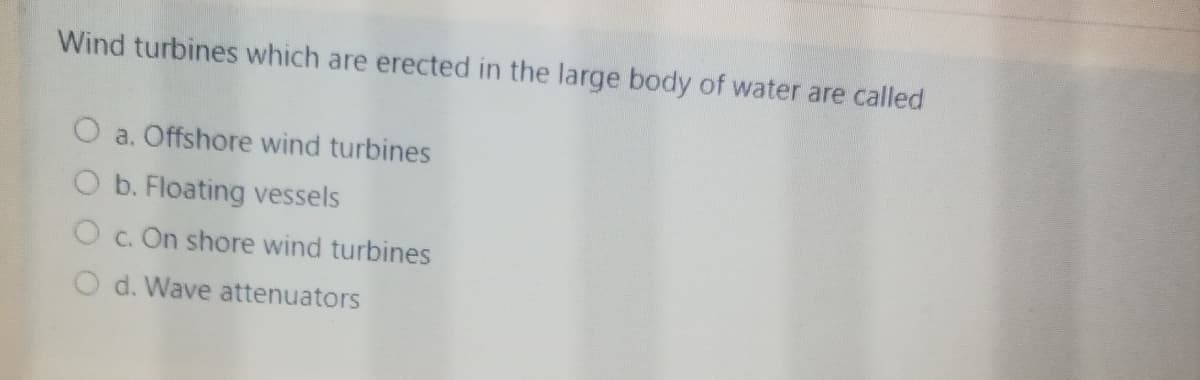 Wind turbines which are erected in the large body of water are called
O a. Offshore wind turbines
O b. Floating vessels
O c. On shore wind turbines
O d. Wave attenuators
