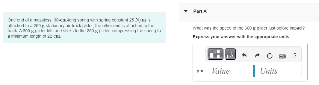 One end of a massless, 30-cm-long spring with spring constant 25 N/m is
attached to a 250 g stationary air-track glider; the other end is attached to the
track. A 600 g glider hits and sticks to the 250 g glider, compressing the spring to
a minimum length of 22 cm.
Part A
What was the speed of the 600 g glider just before impact?
Express your answer with the appropriate units.
21 =
μA
Value
Units