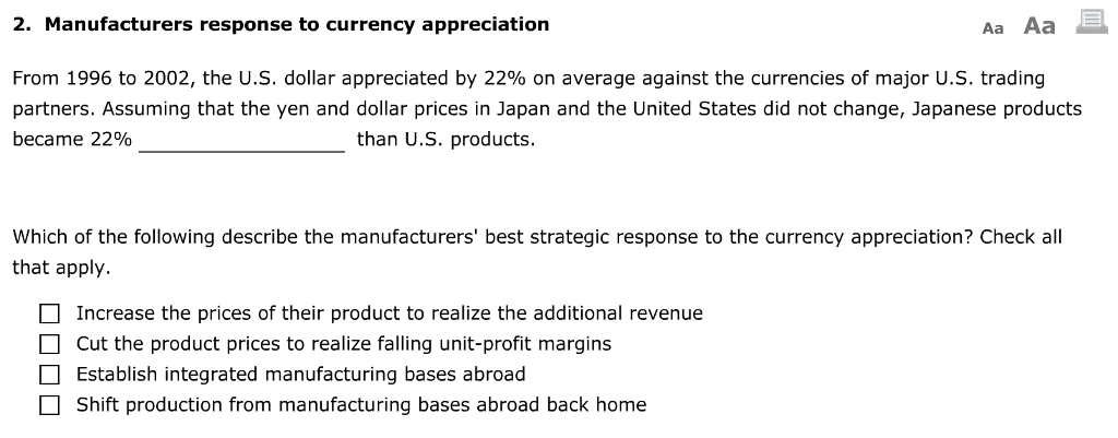 2. Manufacturers response to currency appreciation
From 1996 to 2002, the U.S. dollar appreciated by 22% on average against the currencies of major U.S. trading
partners. Assuming that the yen and dollar prices in Japan and the United States did not change, Japanese products
became 22%
than U.S. products.
Which of the following describe the manufacturers' best strategic response to the currency appreciation? Check all
that apply.
oooo
Aa Aa
Increase the prices of their product to realize the additional revenue
Cut the product prices to realize falling unit-profit margins
Establish integrated manufacturing bases abroad
Shift production from manufacturing bases abroad back home