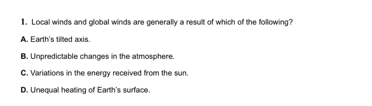 1. Local winds and global winds are generally a result of which of the following?
A. Earth's tilted axis.
B. Unpredictable changes in the atmosphere.
C. Variations in the energy received from the sun.
D. Unequal heating of Earth's surface.
