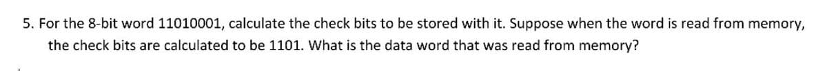 5. For the 8-bit word 11010001, calculate the check bits to be stored with it. Suppose when the word is read from memory,
the check bits are calculated to be 1101. What is the data word that was read from memory?