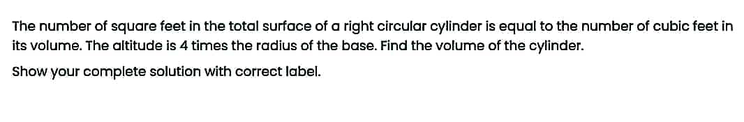 The number of square feet in the total surface of a right circular cylinder is equal to the number of cubic feet in
its volume. The altitude is 4 times the radius of the base. Find the volume of the cylinder.
Show your complete solution with correct label.