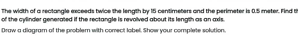The width of a rectangle exceeds twice the length by 15 centimeters and the perimeter is 0.5 meter. Find th
of the cylinder generated if the rectangle is revolved about its length as an axis.
Draw a diagram of the problem with correct label. Show your complete solution.