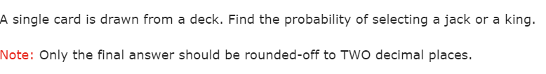 A single card is drawn from a deck. Find the probability of selecting a jack or a king.
Note: Only the final answer should be rounded-off to TWO decimal places.