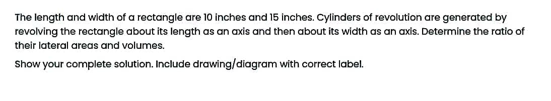 The length and width of a rectangle are 10 inches and 15 inches. Cylinders of revolution are generated by
revolving the rectangle about its length as an axis and then about its width as an axis. Determine the ratio of
their lateral areas and volumes.
Show your complete solution. Include drawing/diagram with correct label.