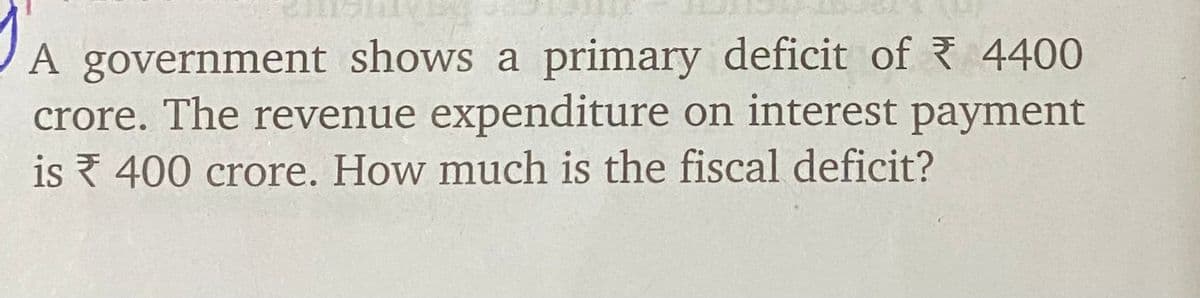 A government shows a primary deficit of 4400
crore. The revenue expenditure on interest payment
is 400 crore. How much is the fiscal deficit?
