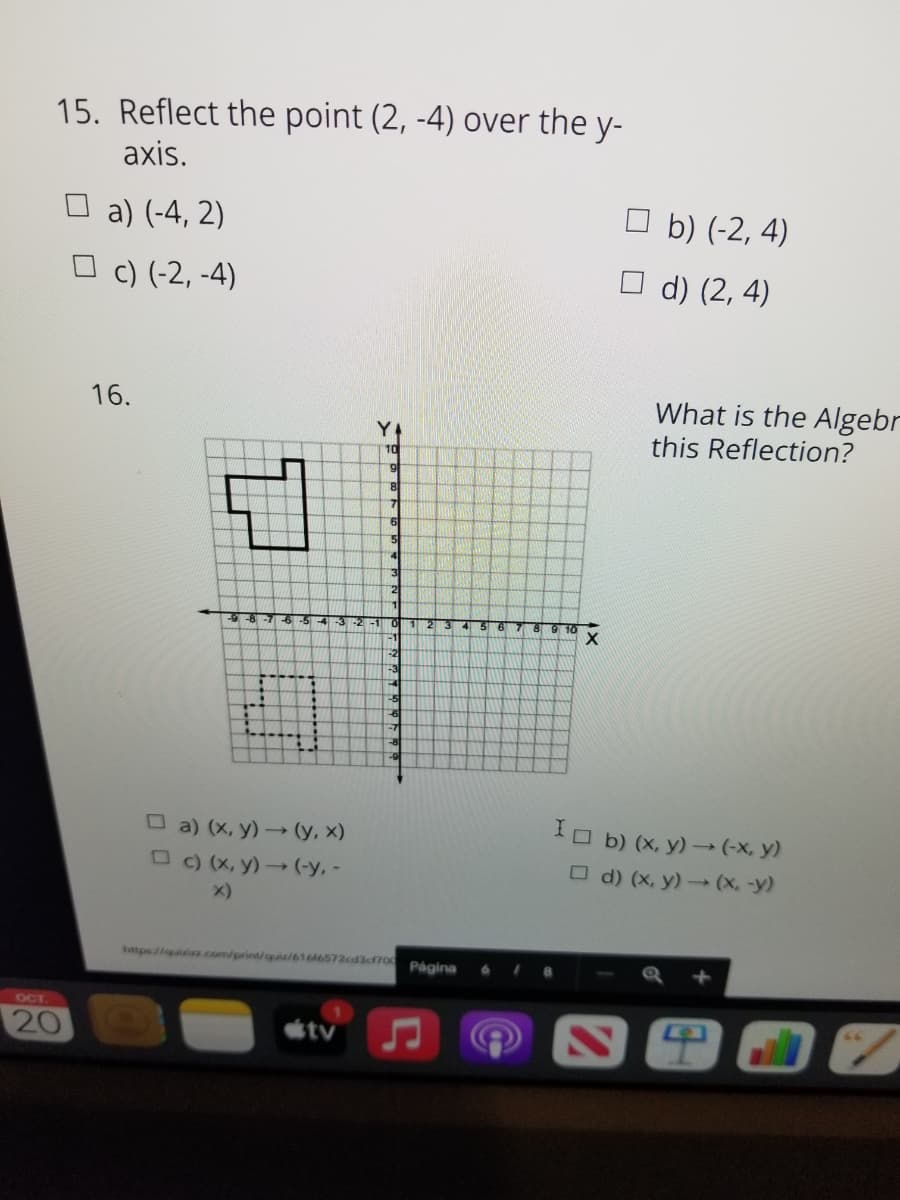 15. Reflect the point (2, -4) over the y-
axis.
O a) (-4, 2)
b) (-2, 4)
O c) (-2, -4)
O d) (2, 4)
What is the Algebr
this Reflection?
16.
10
876-5
-3-2-1 O 123
5 6
O a) (x, y) → (y, x)
O C) (X, y)→ (-y, -
IO b) (x, y) (-x, y)
O d) (x, y)(x, -y)
x)
htps//quiia.com/print/quiz/616M6572cd3cf700 Página
OCT
20
tv
