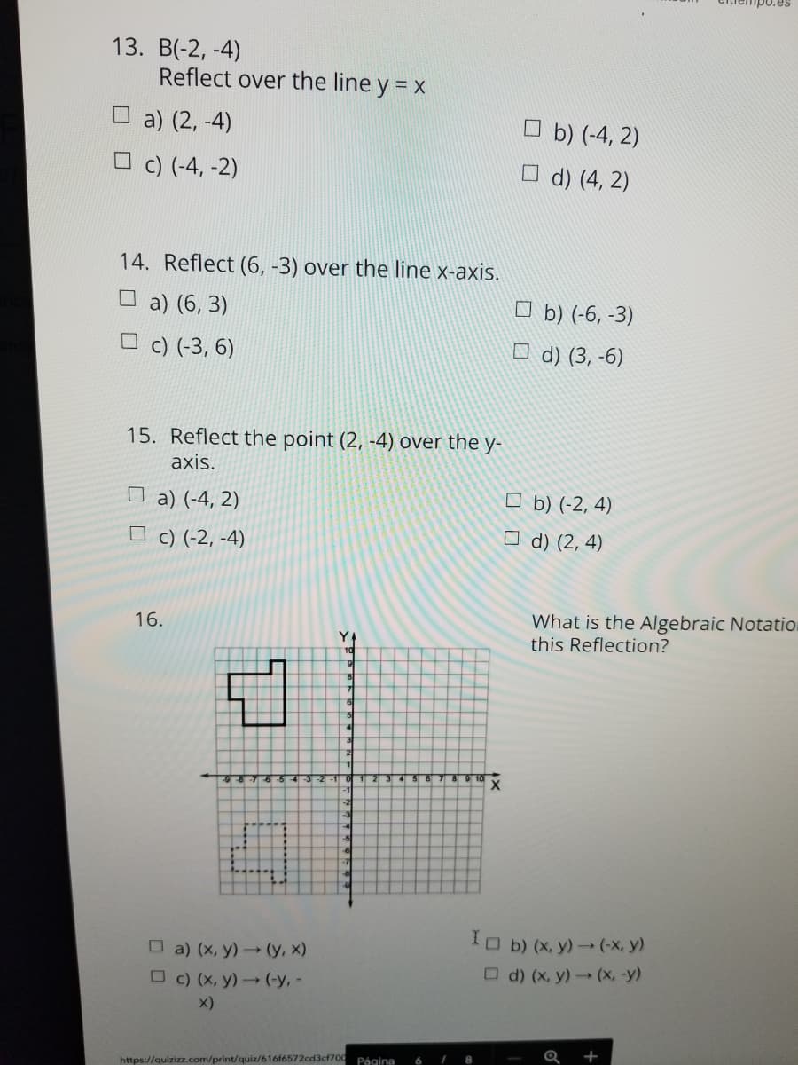 13. B(-2, -4)
Reflect over the line y = x
O a) (2, -4)
O b) (-4, 2)
O c) (-4, -2)
O d) (4, 2)
14. Reflect (6, -3) over the line x-axis.
O a) (6, 3)
O b) (-6, -3)
c) (-3, 6)
O d) (3, -6)
15. Reflect the point (2, -4) over the y-
axis.
O a) (-4, 2)
O c) (-2, -4)
O b) (-2, 4)
O d) (2, 4)
What is the Algebraic Notatio.
this Reflection?
16.
IO b) (x, y) (-X, y)
O a) (x, y)→ (y, x)
O d) (x, y)(x, -y)
O c) (X, y)(-y, -
x)
Página
6 7 8
https://quizizz.com/print/quiz/616f6572cd3cf700
