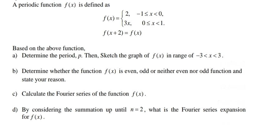 A periodic function f(x) is defined as
2, -1<x<0,
f (x)=-
[3x,
0<x<1.
f (x+2) = f (x)
Based on the above function,
a) Determine the period, p. Then, Sketch the graph of f(x) in range of –3 < x <3.
b) Determine whether the function f(x) is even, odd or neither even nor odd function and
state your reason.
c) Calculate the Fourier series of the function f(x).
d) By considering the summation up until n= 2, what is the Fourier series expansion
for f(x).
