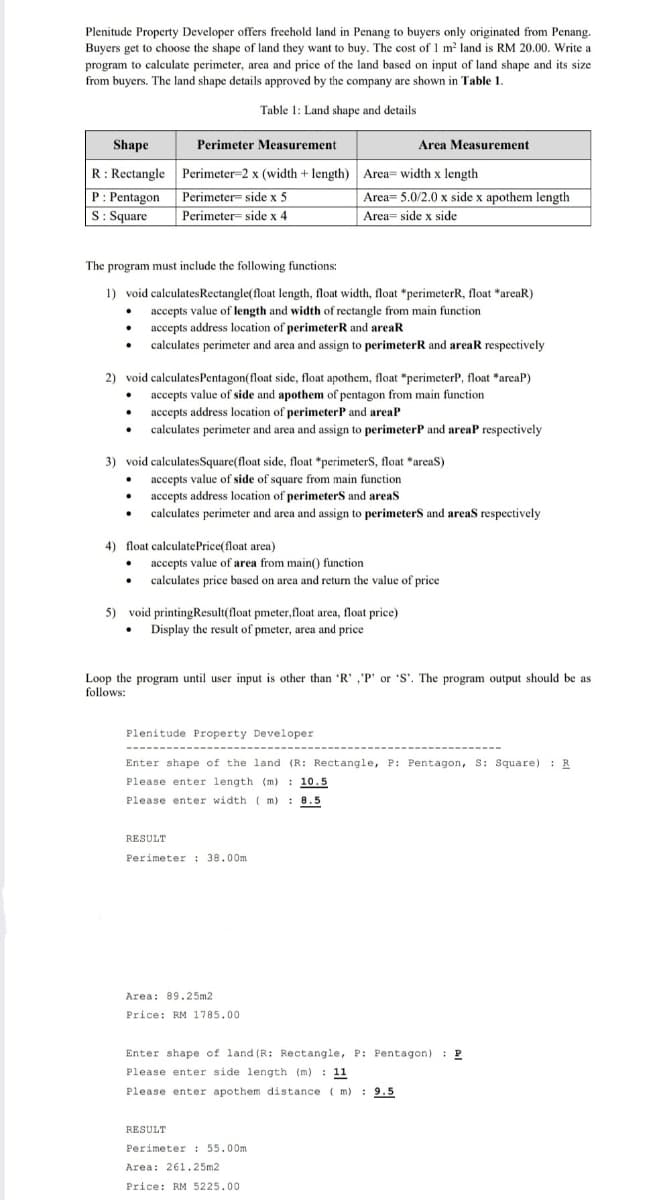 Plenitude Property Developer offers freehold land in Penang to buyers only originated from Penang.
Buyers get to choose the shape of land they want to buy. The cost of 1 m2 land is RM 20.00. Write a
program to calculate perimeter, area and price of the land based on input of land shape and its size
from buyers. The land shape details approved by the company are shown in Table 1
Table 1: Land shape and details
Shape
Perimeter Measurement
Area Measurement
R: Rectangle
Perimeter-2 x (width + length) Area= width x length
P: Pentagon
S: Square
Perimeter= side x 5
Area= 5.0/2.0 x side x apothem length
Area= side x side
Perimeter= side x 4
The program must include the following functions:
1) void calculatesRectangle(float length, float width, float *perimeterR, float *areaR)
• accepts value of length and width of rectangle from main function
accepts address location of perimeterR and areaR
• calculates perimeter and area and assign to perimeterR and areaR respectively
2) void calculatesPentagon(float side, float apothem, float *perimeterP, float *areaP)
accepts value of side and apothem of pentagon from main function
accepts address location of perimeterP and areaP
calculates perimeter and area and assign to perimeterP and areaP respectively
3) void calculatesSquare(float side, float *perimeterS, float *areaS)
accepts value of side of square from main function
accepts address location of perimeterS and areas
calculates perimeter and area and assign to perimeterS and areas respectively
4) float calculatePrice(float area)
accepts value of area from main() function
• calculates price based on area and return the value of price
5) void printingResult(float pmeter,float area, float price)
• Display the result of pmeter, area and price
Loop the program until user input is other than 'R' ,'P' or 'S'. The program output should be as
follows:
Plenitude Property Developer
---
-----
----
Enter shape of the land (R: Rectangle, P: Pentagon, S: Square) : R
Please enter length (m) : 10.5
Please enter width ( m) : 8.5
RESULT
Perimeter : 38.00m.
Area: 89.25m2
Price: RM 1785.00
Enter shape of land (R: Rectangle, P: Pentagon) : P
Please enter side length (m) : 11
Please enter apothem distance ( m) : 9.5
RESULT
Perimeter : 55.00m
Area: 261.25m2
Price: RM 5225.00
