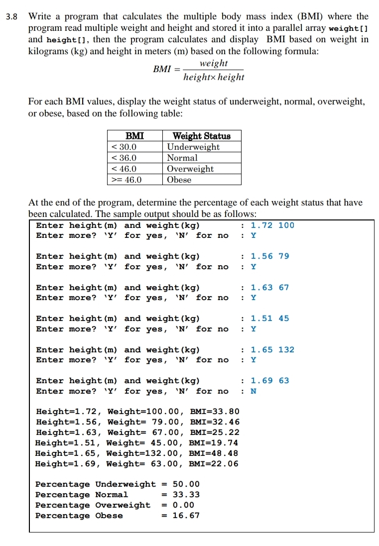 Write a program that calculates the multiple body mass index (BMI) where the
program read multiple weight and height and stored it into a parallel array weight[]
and height[], then the program calculates and display BMI based on weight in
kilograms (kg) and height in meters (m) based on the following formula:
3.8
weight
BMI =
heightx height
For each BMI values, display the weight status of underweight, normal, overweight,
or obese, based on the following table:
BMI
< 30.0
< 36.0
< 46.0
Weight Status
Underweight
Normal
Overweight
>= 46.0
Obese
At the end of the program, determine the percentage of each weight status that have
been calculated. The sample output should be as follows:
: 1.72 100
Enter height(m) and weight (kg)
Enter more? 'Y' for yes, 'N' for no
: Y
: 1.56 79
Enter height (m) and weight(kg)
Enter more? 'Y'
for yes, 'N'
for no
: Y
Enter height(m) and weight (kg)
Enter more? 'Y' for yes, 'N' for no
: 1.63 67
: Y
: 1.51 45
Enter height (m) and weight(kg)
Enter more? 'Y' for yes, 'N' for no
Y
: 1.65 132
Enter height (m) and weight(kg)
Enter more? 'Y' for yes, 'N'
for no
: Y
: 1.69 63
Enter height (m) and weight (kg)
Enter more? 'Y' for yes,
'N' for no
: N
Height=1.72, Weight=100.00, BMI=33.80
Height=1.56, Weight= 79.00, BMI=32.46
Height=1.63, Weight= 67.00, BMI=25.22
Height=1.51, Weight= 45.00, BMI=19.74
Height=1.65, Weight=132.00, BMI=48.48
Height=1.69, Weight= 63.00, BMI=22.06
Percentage Underweight = 50.00
Percentage Normal
Percentage Overweight
Percentage Obese
= 33.33
= 0.00
= 16.67
.. ..
