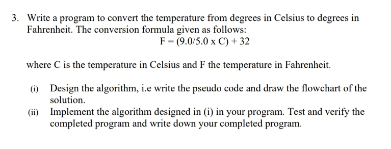 3. Write a program to convert the temperature from degrees in Celsius to degrees in
Fahrenheit. The conversion formula given as follows:
F = (9.0/5.0 x C) + 32
where C is the temperature in Celsius and F the temperature in Fahrenheit.
(i) Design the algorithm, i.e write the pseudo code and draw the flowchart of the
solution.
Implement the algorithm designed in (i) in your program. Test and verify the
completed program and write down your completed program.
