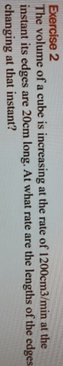 Exercise 2
The volume of a cube is increasing at the rate of 1200cm3/min at the
instant its edges are 20cm long. At what rate are the lengths of the edges.
changing at that instant?
