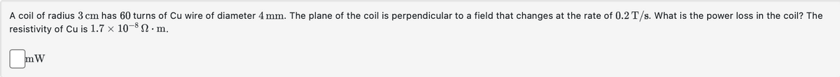 A coil of radius 3 cm has 60 turns of Cu wire of diameter 4 mm. The plane of the coil is perpendicular to a field that changes at the rate of 0.2 T/s. What is the power loss in the coil? The
resistivity of Cu is 1.7 × 10-8 S. m.
mW