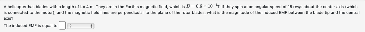 A helicopter has blades with a length of L=4 m. They are in the Earth's magnetic field, which is B = 0.6 × 10−¹T. If they spin at an angular speed of 15 rev/s about the center axis (which
is connected to the motor), and the magnetic field lines are perpendicular to the plane of the rotor blades, what is the magnitude of the induced EMF between the blade tip and the central
axis?
The induced EMF is equal to
?
+