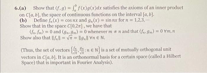 6. (a) Show that (f. g) = f f(x) g(x)dx satisfies the axioms of an inner product
on C[a, b], the space of continuous functions on the interval [a, b].
(b) Define f(x) = cos nx and gn(x) = sin nx for n = 1,2,3,...
Show that in the space C[0,2π], we have that
(fnfm) = 0 and (gn. 9m) = 0 whenever mn and that (fn 9m) = 0 vm, n
Show also that ||fn|| = √√= ||gn|| Vn E N.
(Thus, the set of vectors {n E N} is a set of mutually orthogonal unit
vectors in C[a, b]. It is an orthonormal basis for a certain space (called a Hilbert
Space) that is important in Fourier Analysis).