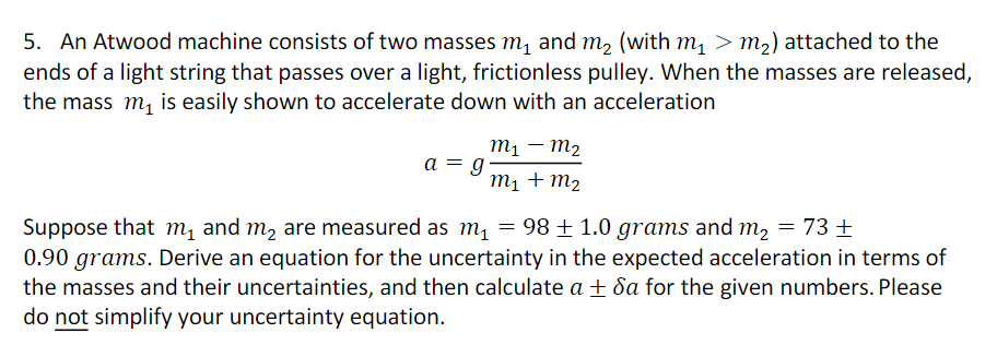 5. An Atwood machine consists of two masses m₁ and m₂ (with m₁ > m₂) attached to the
ends of a light string that passes over a light, frictionless pulley. When the masses are released,
the mass m₁ is easily shown to accelerate down with an acceleration
a = g
M₁ M₂
m₁ + m₂
Suppose that m₁ and m₂ are measured as m₁
98 ± 1.0 grams and m₂
= 73 +
0.90 grams. Derive an equation for the uncertainty in the expected acceleration in terms of
the masses and their uncertainties, and then calculate a ±da for the given numbers. Please
do not simplify your uncertainty equation.
=