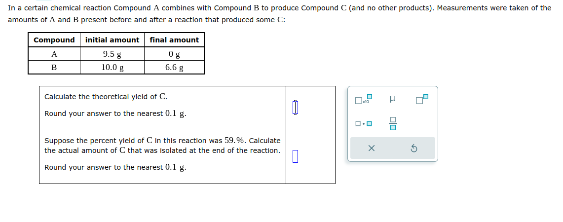 In a certain chemical reaction Compound A combines with Compound B to produce Compound C (and no other products). Measurements were taken of the
amounts of A and B present before and after a reaction that produced some C:
Compound
A
B
initial amount final amount
9.5 g
0 g
10.0 g
6.6 g
Calculate the theoretical yield of C.
Round your answer to the nearest 0.1 g.
Suppose the percent yield of C in this reaction was 59.%. Calculate
the actual amount of C that was isolated at the end of the reaction.
0
Round your answer to the nearest 0.1 g.
x10
ロ・ロ
X
I
00
8
S